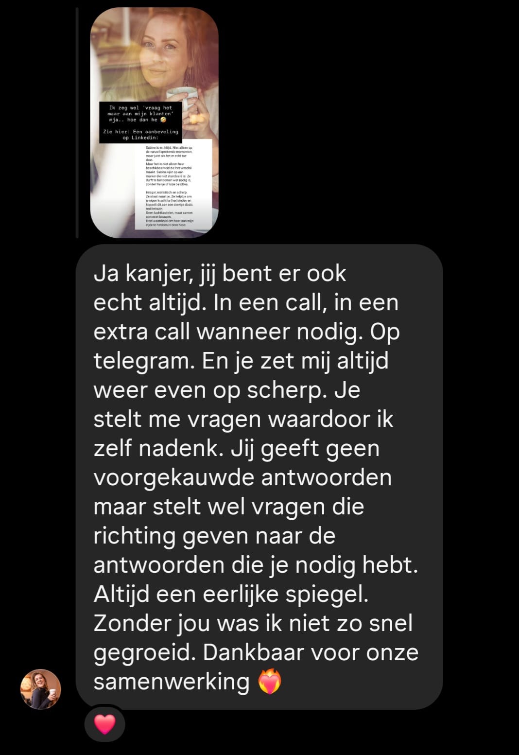 Jij geeft geen voorgekauwde antwoorden, maar stelt vragen die richting geven naar de antwoorden die je nodig hebt. Altijd een eerlijke spiegel. Zonder jou was ik niet zo snel gegroeid.