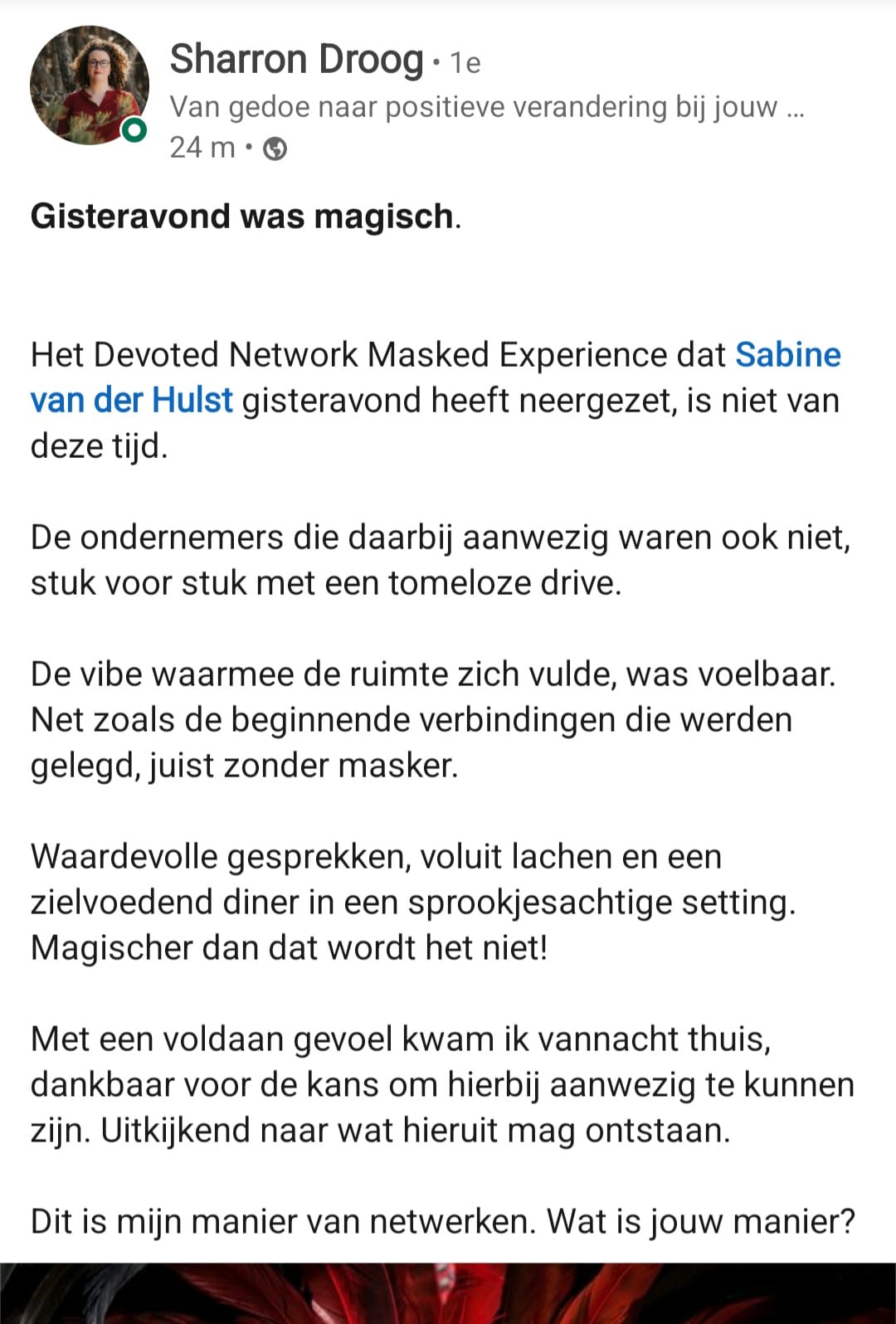 Gisteravond was magisch. Het Devoted Network Masked Experience dat Sabine van der Hulst heeft neergezet, is niet van deze tijd. De vibe was voelbaar, net zoals de beginnende verbindingen die werden gelegd, juist zonder masker. Waardevolle gesprekken, voluit lachen en een zielvoedend diner in een sprookjesachtige setting.