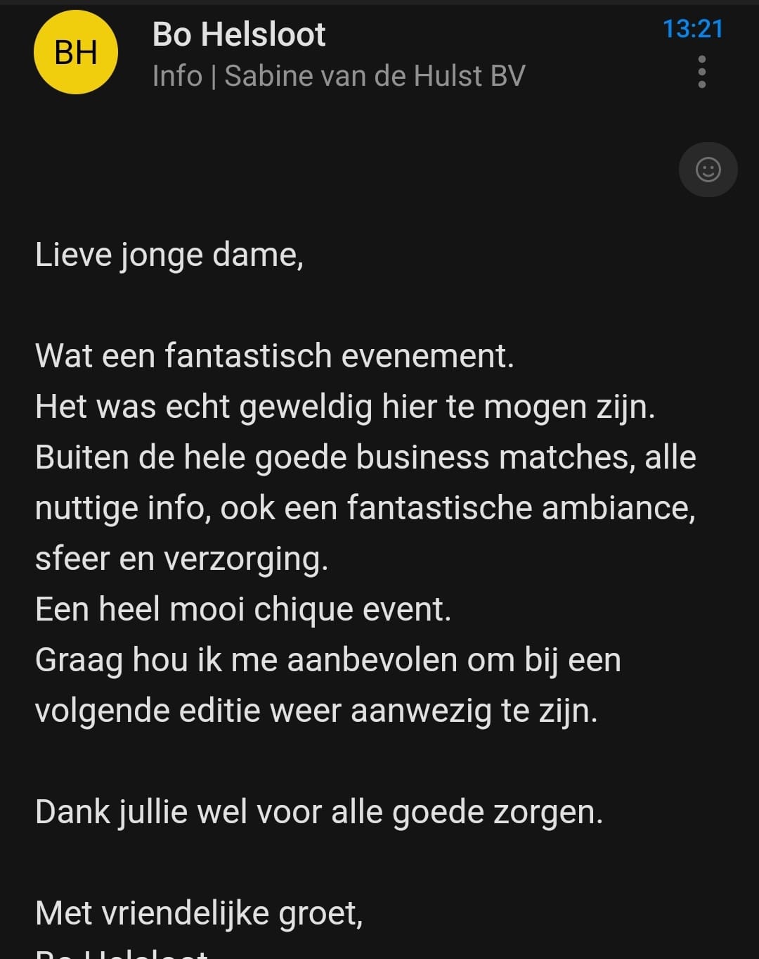 Lieve jonge dame, wat een fantastisch evenement. Het was echt geweldig hier te mogen zijn. Buiten de hele goede business matches, alle nuttige info, ook een fantastische ambiance, sfeer en verzorging. Een heel mooi chique event. Graag hou ik me aanbevolen om bij een volgende editie weer aanwezig te zijn. Dank jullie wel voor alle goede zorgen.